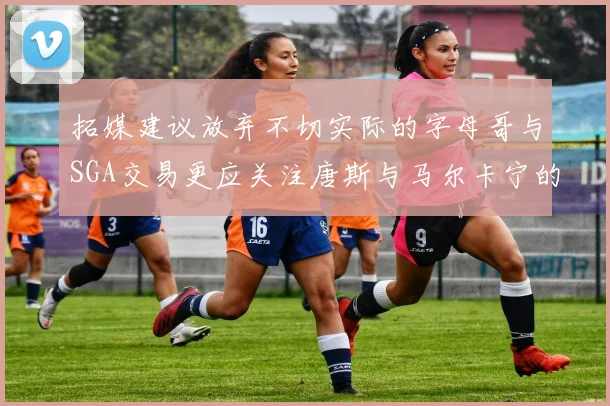 拓媒建议放弃不切实际的字母哥与SGA交易更应关注唐斯与马尔卡宁的潜力