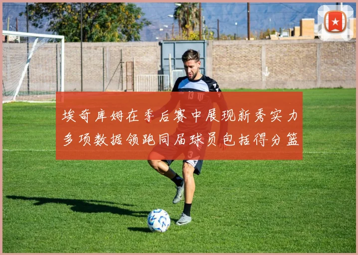 埃奇库姆在季后赛中展现新秀实力多项数据领跑同届球员包括得分篮板助攻抢断三分