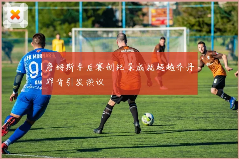詹姆斯季后赛创纪录成就超越乔丹邓肯引发热议