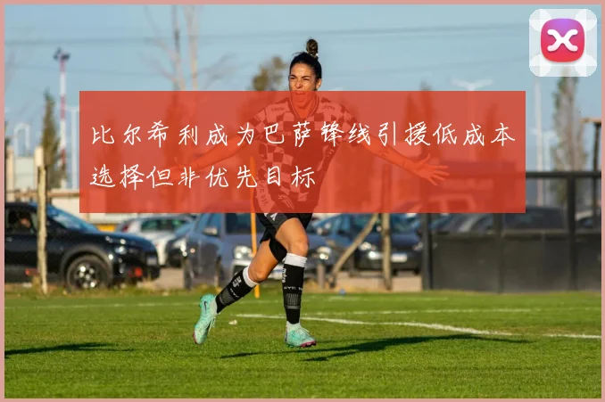 比尔希利成为巴萨锋线引援低成本选择但非优先目标
