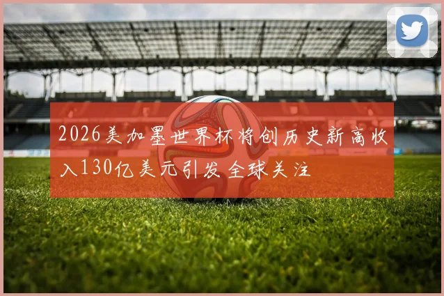 2026美加墨世界杯将创历史新高收入130亿美元引发全球关注