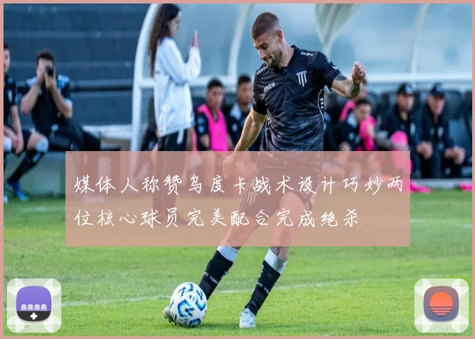 媒体人称赞乌度卡战术设计巧妙两位核心球员完美配合完成绝杀