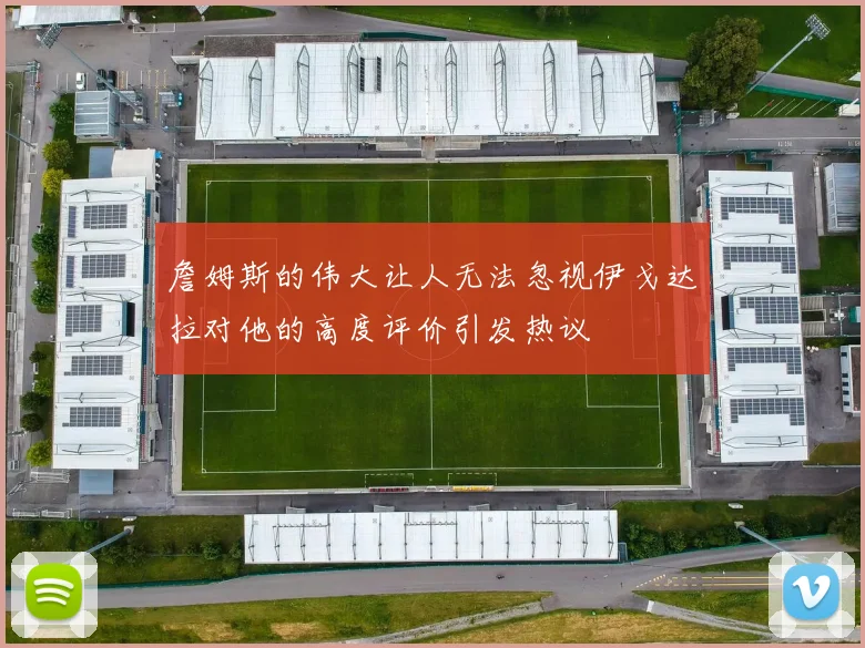 詹姆斯的伟大让人无法忽视伊戈达拉对他的高度评价引发热议