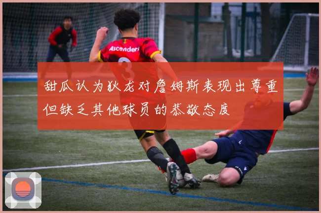 甜瓜认为狄龙对詹姆斯表现出尊重但缺乏其他球员的恭敬态度
