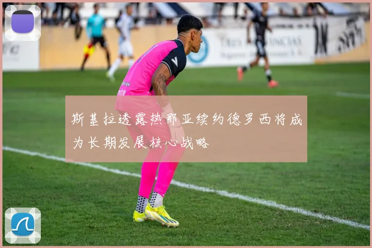 斯基拉透露热那亚续约德罗西将成为长期发展核心战略