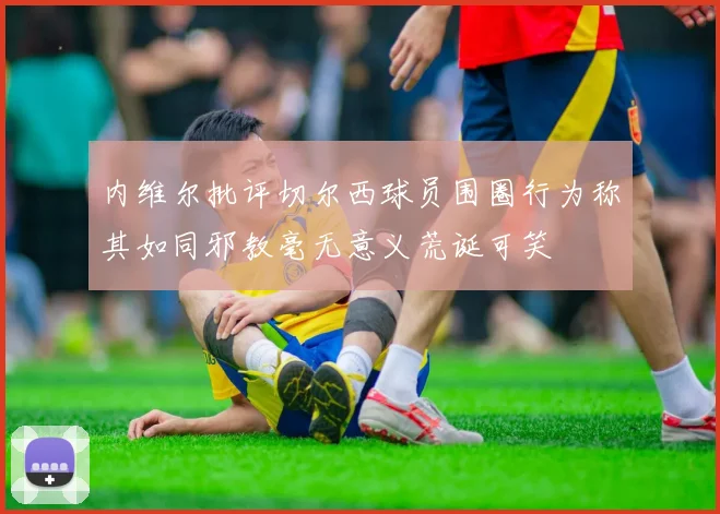 内维尔批评切尔西球员围圈行为称其如同邪教毫无意义荒诞可笑