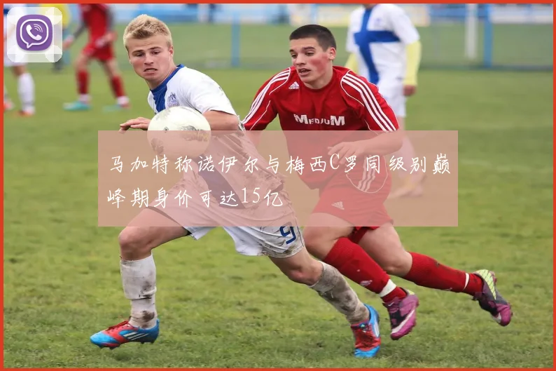 马加特称诺伊尔与梅西C罗同级别巅峰期身价可达15亿