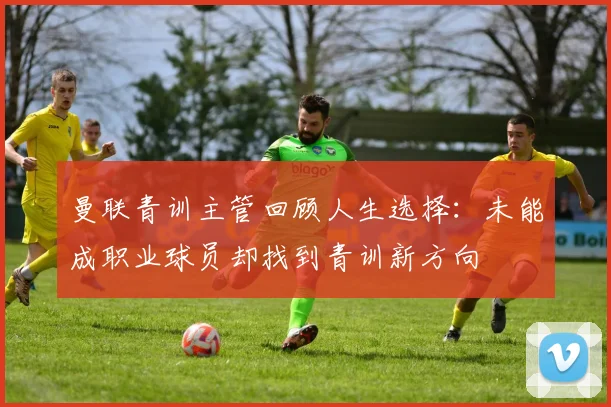 曼联青训主管回顾人生选择：未能成职业球员却找到青训新方向