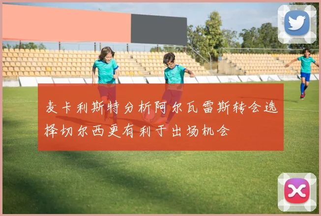 麦卡利斯特分析阿尔瓦雷斯转会选择切尔西更有利于出场机会