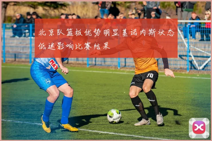 北京队篮板优势明显基诺内斯状态低迷影响比赛结果