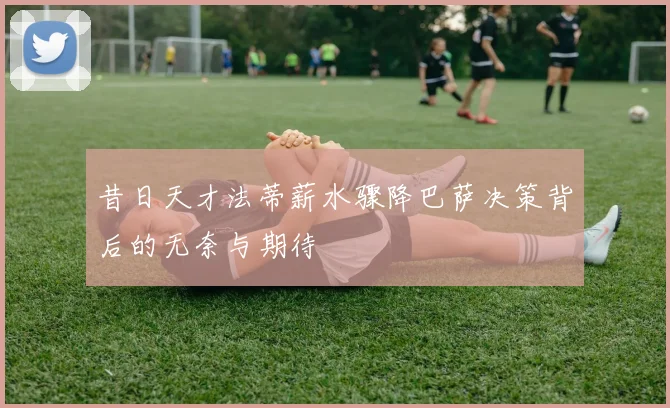 昔日天才法蒂薪水骤降巴萨决策背后的无奈与期待