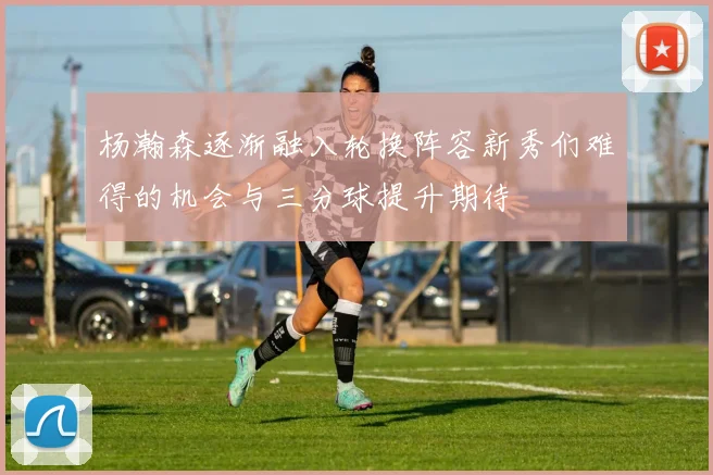 杨瀚森逐渐融入轮换阵容新秀们难得的机会与三分球提升期待