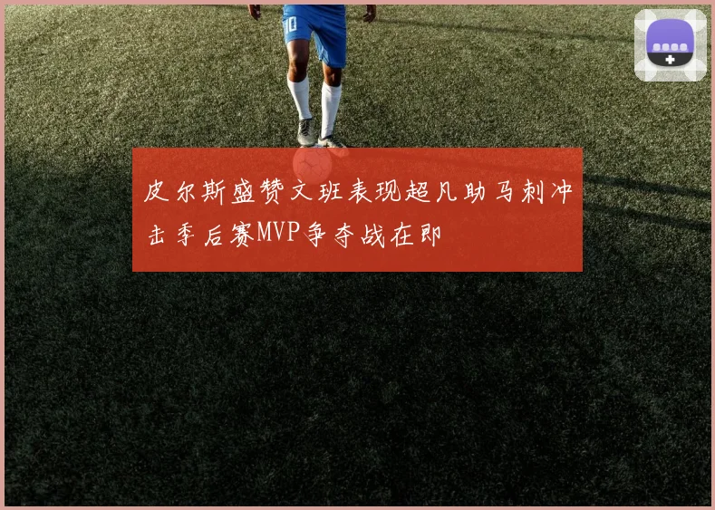 皮尔斯盛赞文班表现超凡助马刺冲击季后赛MVP争夺战在即