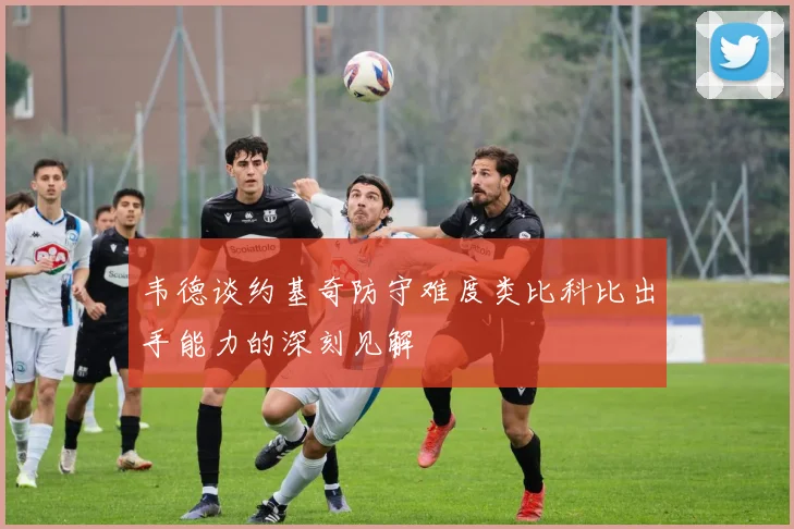 韦德谈约基奇防守难度类比科比出手能力的深刻见解