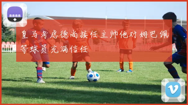 皇马考虑德尚接任主帅他对姆巴佩等球员充满信任