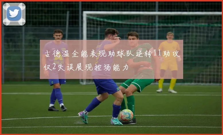 古德温全能表现助球队逆转11助攻仅2失误展现控场能力