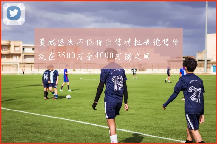 曼城坚决不低价出售特拉福德售价定在3500万至4000万镑之间