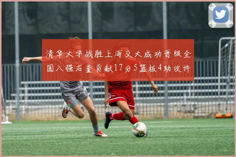 清华大学战胜上海交大成功晋级全国八强石奎贡献17分5篮板4助攻许熙桐斩获16分7篮板
