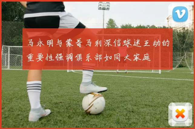 马永明与蒙哥马利深信球迷互动的重要性强调俱乐部如同大家庭