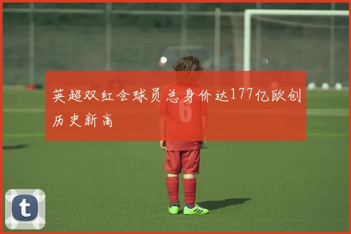 英超双红会球员总身价达177亿欧创历史新高