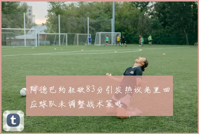 阿德巴约狂砍83分引发热议老里回应球队未调整战术策略