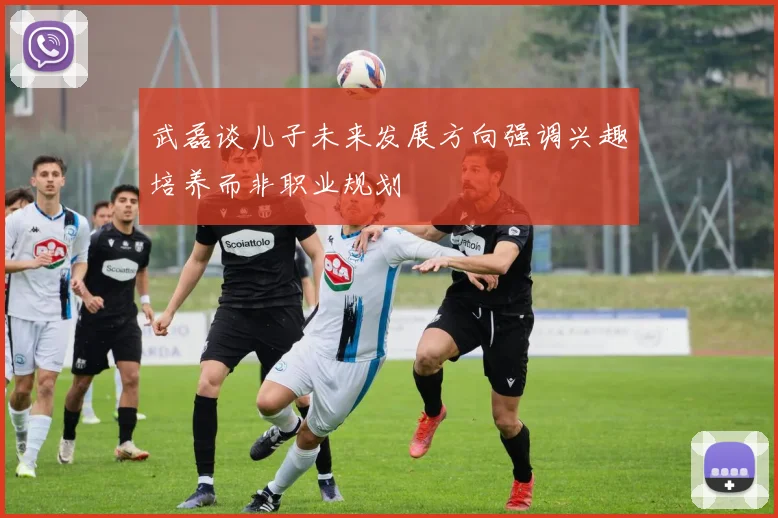 武磊谈儿子未来发展方向强调兴趣培养而非职业规划