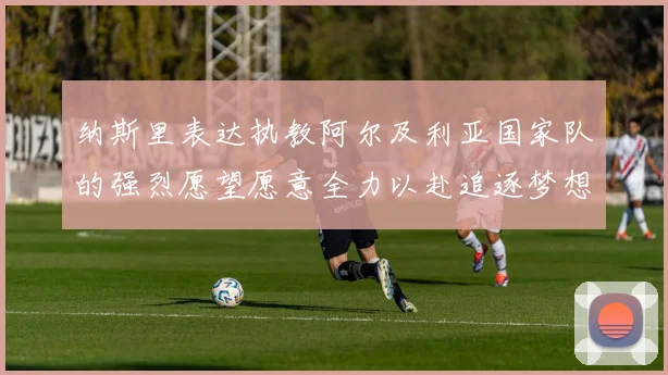 纳斯里表达执教阿尔及利亚国家队的强烈愿望愿意全力以赴追逐梦想