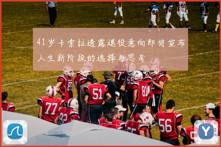 41岁卡索拉透露退役意向即将宣布人生新阶段的选择与思考