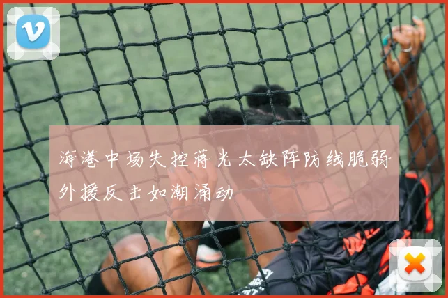 海港中场失控蒋光太缺阵防线脆弱外援反击如潮涌动