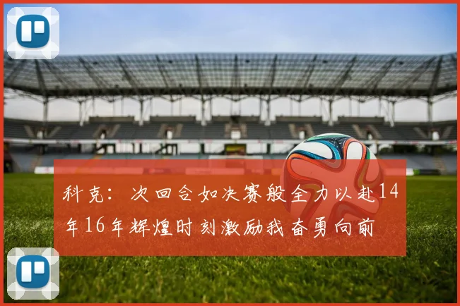 科克：次回合如决赛般全力以赴14年16年辉煌时刻激励我奋勇向前