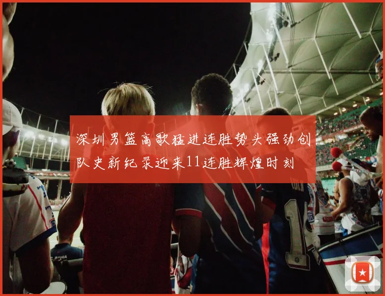 深圳男篮高歌猛进连胜势头强劲创队史新纪录迎来11连胜辉煌时刻