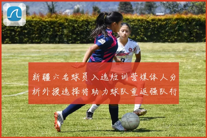 新疆六名球员入选短训营媒体人分析外援选择将助力球队重返强队行列