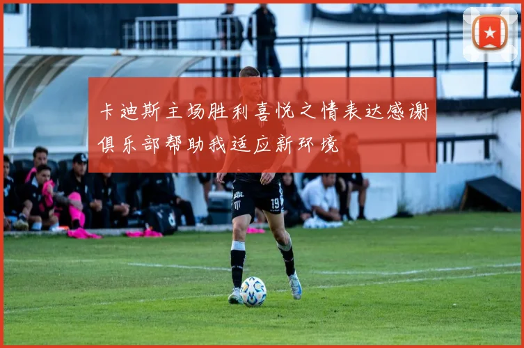 卡迪斯主场胜利喜悦之情表达感谢俱乐部帮助我适应新环境