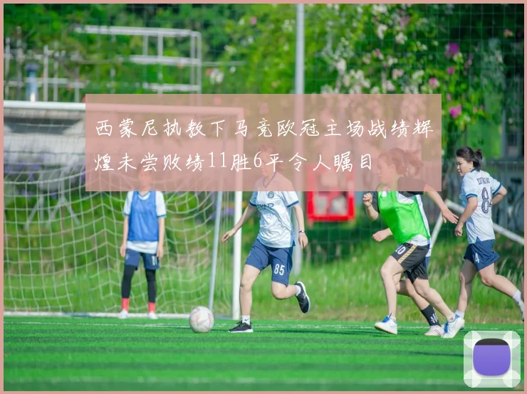 西蒙尼执教下马竞欧冠主场战绩辉煌未尝败绩11胜6平令人瞩目