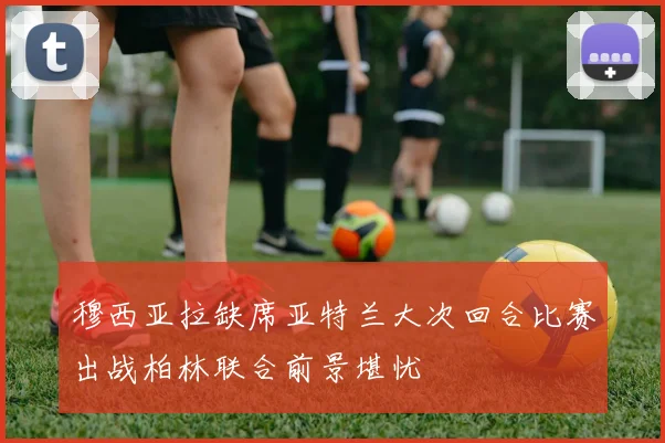 穆西亚拉缺席亚特兰大次回合比赛出战柏林联合前景堪忧