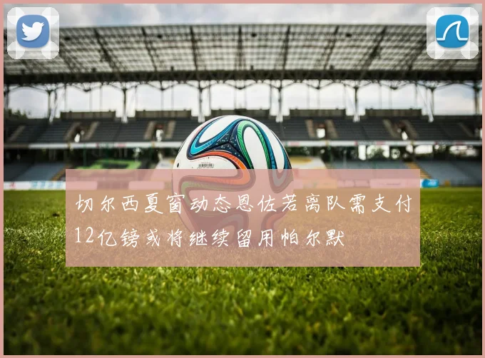 切尔西夏窗动态恩佐若离队需支付12亿镑或将继续留用帕尔默
