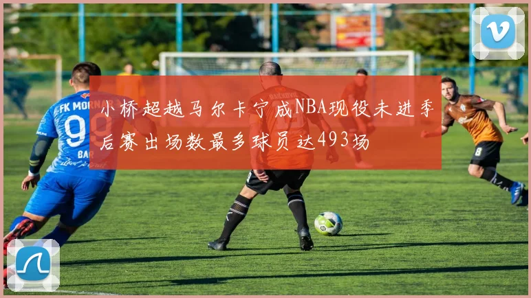 小桥超越马尔卡宁成NBA现役未进季后赛出场数最多球员达493场