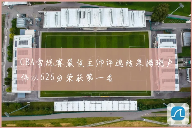 CBA常规赛最佳主帅评选结果揭晓卢伟以626分荣获第一名