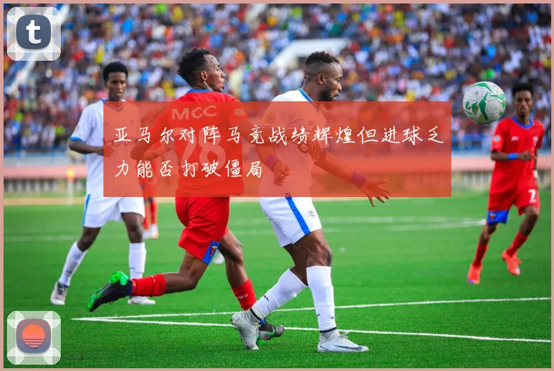 亚马尔对阵马竞战绩辉煌但进球乏力能否打破僵局