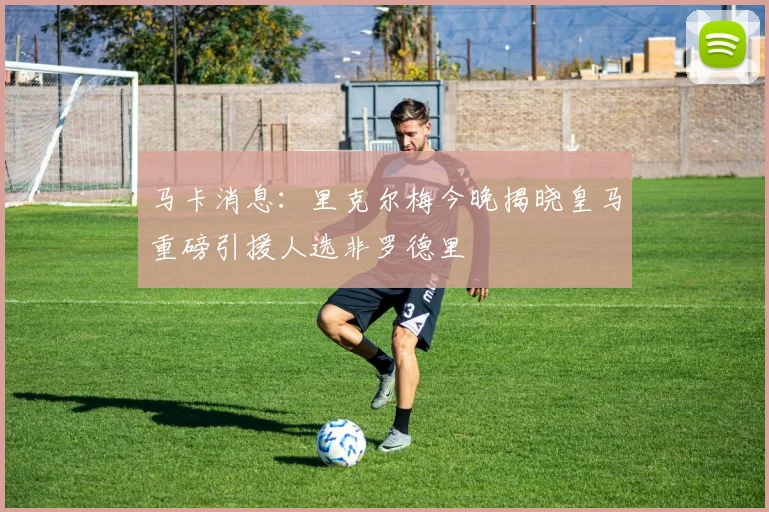 马卡消息：里克尔梅今晚揭晓皇马重磅引援人选非罗德里