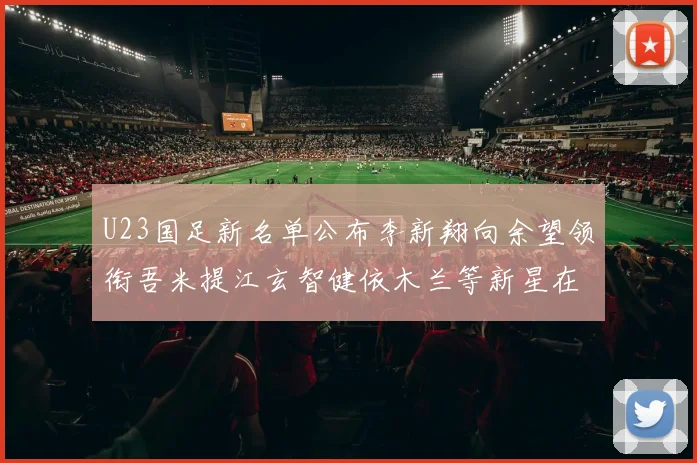 U23国足新名单公布李新翔向余望领衔吾米提江玄智健依木兰等新星在列