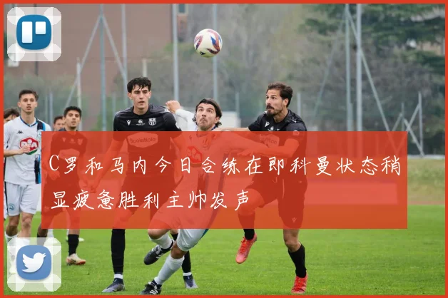 C罗和马内今日合练在即科曼状态稍显疲惫胜利主帅发声